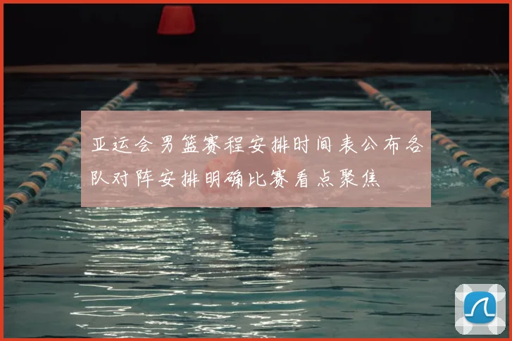 亚运会男篮赛程安排时间表公布各队对阵安排明确比赛看点聚焦