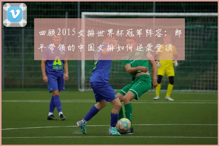 回顾2015女排世界杯冠军阵容：郎平带领的中国女排如何逆袭登顶