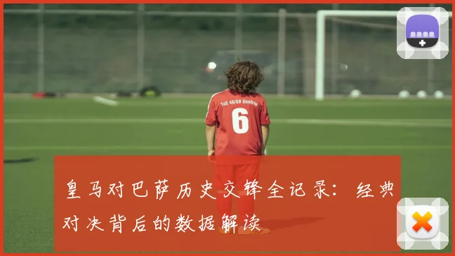 皇马对巴萨历史交锋全记录：经典对决背后的数据解读