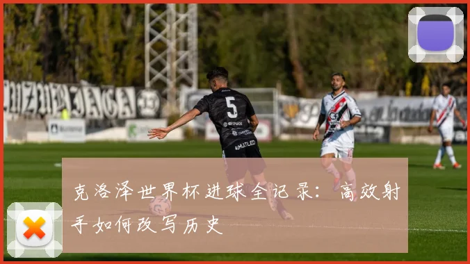 克洛泽世界杯进球全记录：高效射手如何改写历史