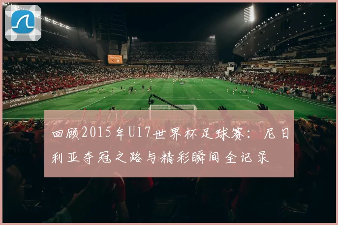 回顾2015年U17世界杯足球赛：尼日利亚夺冠之路与精彩瞬间全记录