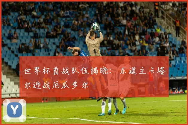 世界杯首战队伍揭晓：东道主卡塔尔迎战厄瓜多尔