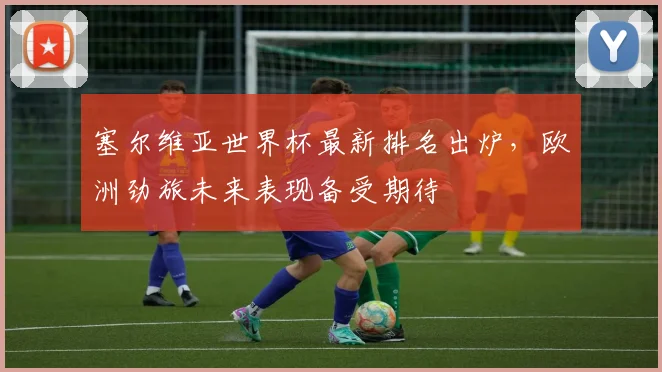 塞尔维亚世界杯最新排名出炉,欧洲劲旅未来表现备受期待