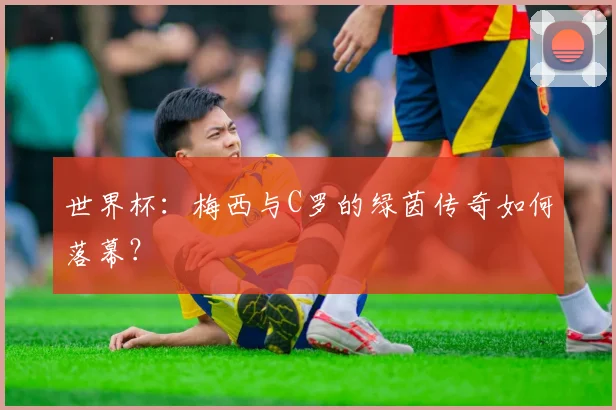 世界杯:梅西与C罗的绿茵传奇如何落幕?
