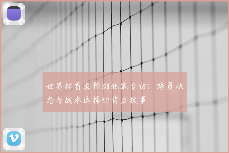 世界杯首发预测独家专访:球员状态与战术选择的背后故事