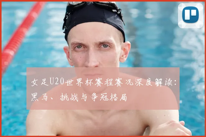 女足U20世界杯赛程赛况深度解读：黑马、挑战与争冠格局