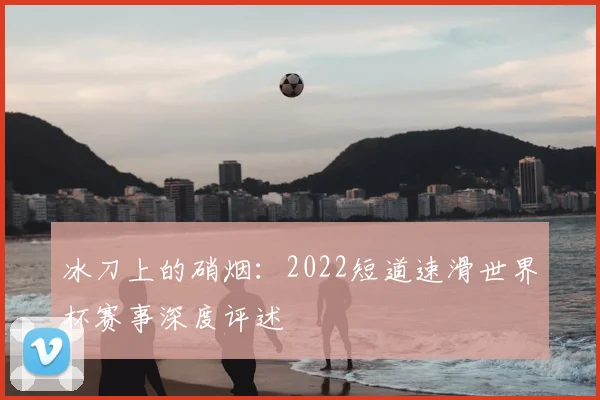 冰刀上的硝烟:2022短道速滑世界杯赛事深度评述