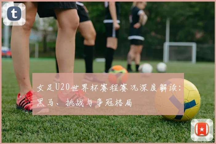 女足U20世界杯赛程赛况深度解读：黑马、挑战与争冠格局