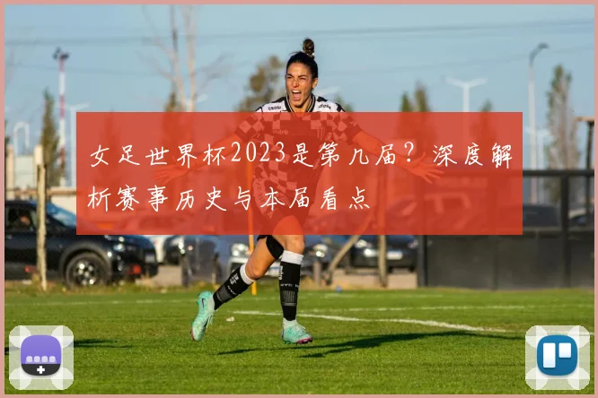 女足世界杯2023是第几届?深度解析赛事历史与本届看点